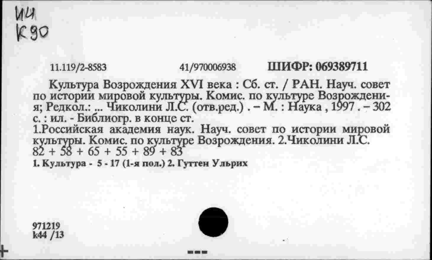 ﻿144 ^сдо
11.119/2-8583	41/970006938 ШИФР: 069389711
Культура Возрождения XVI века : Сб. ст. / РАН. Науч, совет по истории мировой культуры. Комис, по культуре Возрождени-я; Редкол.:... Чмколини Л.С (отв.ред.) . - М.: Наука , 1997 . - 302 с.: ил. - Библиогр. в конце ст.
1.Российская академия наук. Науч, совет по истории мировой культуры. Комис, по культуре Возрождения. 2.Чиколини Л.С.
82 + 58 + 65 + 55 + 89 + 83
1. Культура - 5 -17 (1-я пол.) 2. Гуттен Ульрих
971219 к44 /13